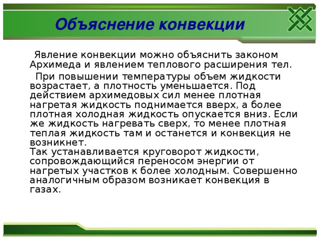 Объяснение конвекции  Явление конвекции можно объяснить законом Архимеда и явлением теплового расширения тел.   При повышении температуры объем жидкости возрастает, а плотность уменьшается. Под действием архимедовых сил менее плотная нагретая жидкость поднимается вверх, а более плотная холодная жидкость опускается вниз. Если же жидкость нагревать сверх, то менее плотная теплая жидкость там и останется и конвекция не возникнет.  Так устанавливается круговорот жидкости, сопровождающийся переносом энергии от нагретых участков к более холодным. Совершенно аналогичным образом возникает конвекция в газах. 