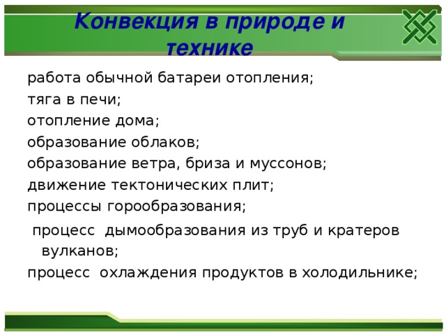 Конвекция в природе и технике работа обычной батареи отопления;  тяга в печи; отопление дома; образование облаков; образование ветра, бриза и муссонов; движение тектонических плит; процессы горообразования;   процесс  дымообразования из труб и кратеров вулканов;  процесс  охлаждения продуктов в холодильнике; 