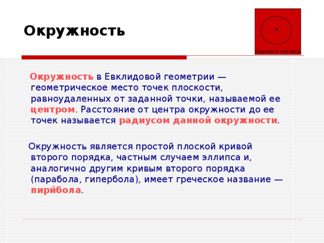 Окружность и её центр Окружность   Окружность  в Евклидовой геометрии — геометрическое место точек плоскости, равноудаленных от заданной точки, называемой ее  центром . Расстояние от центра окружности до ее точек называется  радиусом данной окружности .  Окружность  является простой плоской кривой второго порядка, частным случаем эллипса и, аналогично другим кривым второго порядка (парабола, гипербола), имеет греческое название —  пири́бола . 