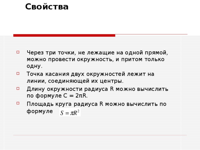  Свойства    Через три точки, не лежащие на одной прямой, можно провести окружность, и притом только одну. Точка касания двух окружностей лежит на линии, соединяющей их центры. Длину окружности радиуса R можно вычислить по формуле C = 2πR. Площадь круга радиуса R можно вычислить по формуле  