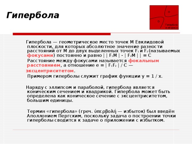  Гипербола  и её фокус Гипербола     Гипербола — геометрическое место точек M Евклидовой плоскости, для которых абсолютное значение разности расстояний от M до двух выделенных точек F 1 и F 2 (называемых фокусами ) постоянно и равно | | F 1 M | - | F 2 M | | = C  Расстояние между фокусами называется фокальным расстоянием , а отношение e = | F 1 F 2 | / C —  эксцентриситетом .  Примером гиперболы служит график функции y = 1 / x.  Наряду с эллипсом и параболой, гипербола является коническим сечением и квадрикой. Гипербола может быть определена как коническое сечение с эксцентриситетом, большим единицы.  Термин «гипербола» (греч. ύπερβολή — избыток) был введён Аполлонием Пергским, поскольку задача о построении точки гиперболы сводится к задаче о приложении с избытком. 