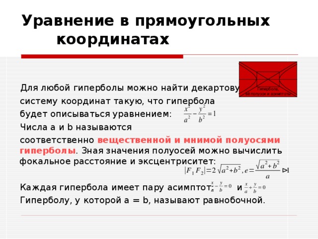  Уравнение в прямоугольных координатах  Для любой гиперболы можно найти декартову  систему координат такую, что гипербола  будет описываться уравнением:  Числа a и b называются  соответственно вещественной и мнимой полуосями гиперболы . Зная значения полуосей можно вычислить фокальное расстояние и эксцентриситет:  Каждая гипербола имеет пару асимптот: и  Гиперболу, у которой a = b, называют равнобочной. Гипербола, её полуоси и асимптоты 