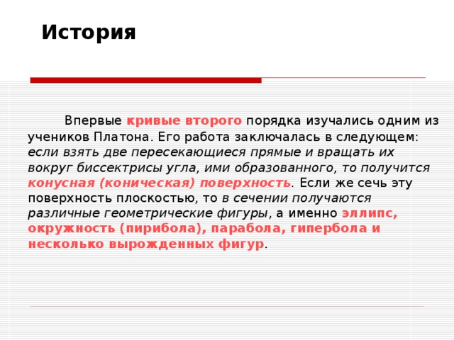 История Впервые кривые второго порядка изучались одним из учеников Платона. Его работа заключалась в следующем: если взять две пересекающиеся прямые и вращать их вокруг биссектрисы угла, ими образованного, то получится конусная (коническая) поверхность . Если же сечь эту поверхность плоскостью, то в сечении получаются различные геометрические фигуры , а именно эллипс, окружность (пирибола), парабола, гипербола и несколько вырожденных фигур . 