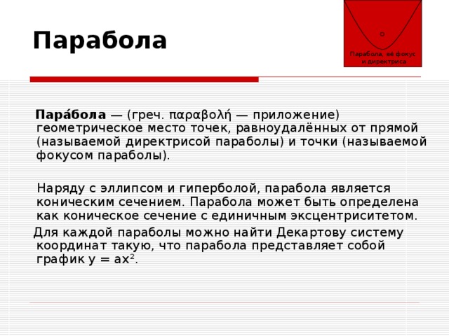 Парабола, её фокус  и директриса Парабола  Пара́бола — (греч. παραβολή — приложение) геометрическое место точек, равноудалённых от прямой (называемой директрисой параболы) и точки (называемой фокусом параболы).  Наряду с эллипсом и гиперболой, парабола является коническим сечением. Парабола может быть определена как коническое сечение с единичным эксцентриситетом.  Для каждой параболы можно найти Декартову систему координат такую, что парабола представляет собой график y = ax². 