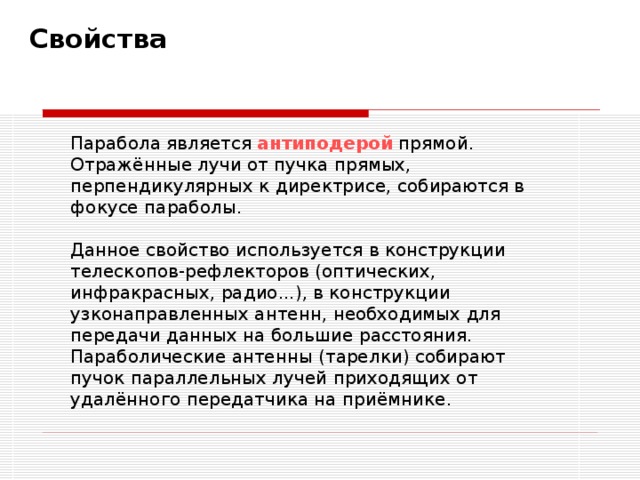  Свойства   Парабола является антиподерой прямой. Отражённые лучи от пучка прямых, перпендикулярных к директрисе, собираются в фокусе параболы. Данное свойство используется в конструкции телескопов-рефлекторов (оптических, инфракрасных, радио...), в конструкции узконаправленных антенн, необходимых для передачи данных на большие расстояния. Параболические антенны (тарелки) собирают пучок параллельных лучей приходящих от удалённого передатчика на приёмнике. 