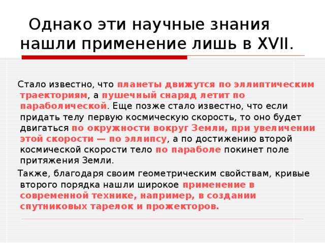  Однако эти научные знания нашли применение лишь в XVII.  Стало известно, что планеты движутся по эллиптическим траекториям , а пушечный снаряд летит по параболической . Еще позже стало известно, что если придать телу первую космическую скорость, то оно будет двигаться по окружности вокруг Земли, при увеличении этой скорости — по эллипсу , а по достижению второй космической скорости тело по параболе покинет поле притяжения Земли.  Также, благодаря своим геометрическим свойствам, кривые второго порядка нашли широкое применение в современной технике, например, в создании спутниковых тарелок и прожекторов. 