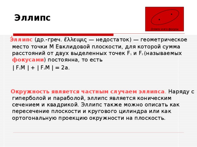 Эллипс Эллипс и его фокусы  Э́ллипс  (др.-греч. ἔλλειψις — недостаток) — геометрическое место точки M Евклидовой плоскости, для которой сумма расстояний от двух выделенных точек F 1 и F 2 (называемых фокусами ) постоянна, то есть  | F 1 M | + | F 2 M | = 2a.  Окружность является частным случаем эллипса . Наряду с гиперболой и параболой, эллипс является коническим сечением и квадрикой. Эллипс также можно описать как пересечение плоскости и кругового цилиндра или как ортогональную проекцию окружности на плоскость. 