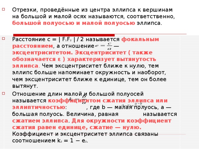 Отрезки, проведённые из центра эллипса к вершинам на большой и малой осях называются, соответственно, большой полуосью и малой полуосью эллипса.  Расстояние c = | F 1 F 2 | / 2 называется фокальным расстоянием , а отношение — эксцентриситетом.  Эксцентриситет ( также обозначается ε ) характеризует вытянутость эллипса . Чем эксцентриситет ближе к нулю, тем эллипс больше напоминает окружность и наоборот, чем эксцентриситет ближе к единице, тем он более вытянут. Отношение длин малой и большой полуосей называется коэффициентом сжатия эллипса или эллиптичностью : , где b — малая полуось, a — большая полуось. Величина, равная называется сжатием эллипса . Для окружности коэффициент сжатия равен единице, сжатие — нулю. Коэффициент и эксцентриситет эллипса связаны соотношением k 2 = 1 − e 2 .  