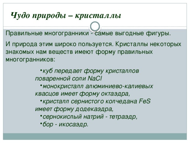  Чудо природы – кристаллы Правильные многогранники - самые выгодные фигуры. И природа этим широко пользуется. Кристаллы некоторых знакомых нам веществ имеют форму правильных многогранников: куб передает форму кристаллов поваренной соли NaCl монокристалл алюминиево-калиевых квасцов имеет форму октаэдра, кристалл сернистого колчедана FeS имеет форму додекаэдра, сернокислый натрий - тетраэдр, бор - икосаэдр. 