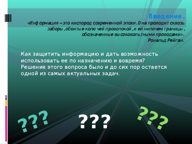 ??? ??? Введение.  «Информация – это кислород современной эпохи. Она проходит сквозь заборы, обвитые колючей проволокой, и ей нипочем границы, обозначенные высоковольтными проводами».  Рональд Рейган.   Как защитить информацию и дать возможность использовать ее по назначению и вовремя? Решение этого вопроса было и до сих пор остается одной из самых актуальных задач. ??? 