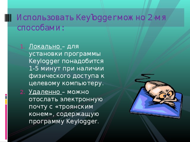 Использовать Keylogger можно 2-мя способами:   Локально – для установки программы Keylogger понадобится 1-5 минут при наличии физического доступа к целевому компьютеру. Удаленно – можно отослать электронную почту с «троянским конем», содержащую программу Keylogger. Локально – для установки программы Keylogger понадобится 1-5 минут при наличии физического доступа к целевому компьютеру. Удаленно – можно отослать электронную почту с «троянским конем», содержащую программу Keylogger. 