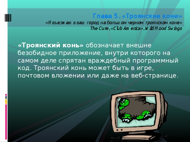 Глава 5. «Троянские кони»  «Я въезжаю в ваш город на большом черном троянском коне»  The Cure, «Club America», Wild Mood Swings   «Троянский конь» обозначает внешне безобидное приложение, внутри которого на самом деле спрятан враждебный программный код. Троянский конь может быть в игре, почтовом вложении или даже на веб-странице. 