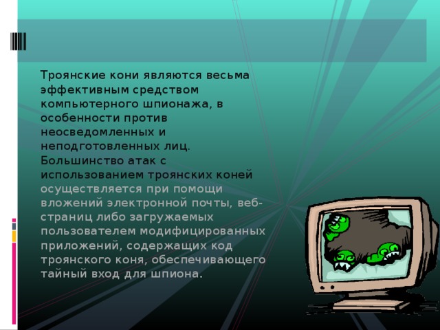 Троянские кони являются весьма эффективным средством компьютерного шпионажа, в особенности против неосведомленных и неподготовленных лиц. Большинство атак с использованием троянских коней осуществляется при помощи вложений электронной почты, веб-страниц либо загружаемых пользователем модифицированных приложений, содержащих код троянского коня, обеспечивающего тайный вход для шпиона . 