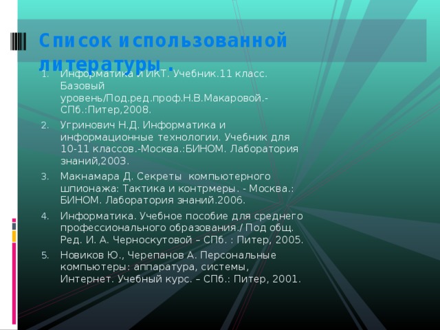 Список использованной литературы.   Информатика и ИКТ. Учебник.11 класс. Базовый уровень/Под.ред.проф.Н.В.Макаровой.-СПб.:Питер,2008. Угринович Н.Д. Информатика и информационные технологии. Учебник для 10-11 классов.-Москва.:БИНОМ. Лаборатория знаний,2003. Макнамара Д. Секреты компьютерного шпионажа: Тактика и контрмеры. - Москва.: БИНОМ. Лаборатория знаний.2006. Информатика. Учебное пособие для среднего профессионального образования./ Под общ. Ред. И. А. Черноскутовой – СПб. : Питер, 2005. Новиков Ю., Черепанов А. Персональные компьютеры: аппаратура, системы, Интернет. Учебный курс. – СПб.: Питер, 2001. 