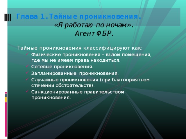 Глава 1. Тайные проникновения.   «Я работаю по ночам».   Агент ФБР.   Тайные проникновения классифицируют как: Физические проникновения – взлом помещения, где мы не имеем права находиться. Сетевые проникновения. Запланированные проникновения. Случайные проникновения (при благоприятном стечении обстоятельств). Санкционированные правительством проникновения. Физические проникновения – взлом помещения, где мы не имеем права находиться. Сетевые проникновения. Запланированные проникновения. Случайные проникновения (при благоприятном стечении обстоятельств). Санкционированные правительством проникновения. 