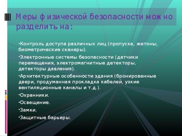Меры физической безопасности можно разделить на:   Контроль доступа различных лиц (пропуска, жетоны, биометрические сканеры). Электронные системы безопасности (датчики перемещения, электромагнитные детекторы, детекторы давления). Архитектурные особенности здания (бронированные двери, продуманная прокладка кабелей, узкие вентиляционные каналы и т.д.). Охранники. Освещение. Замки. Защитные барьеры. 