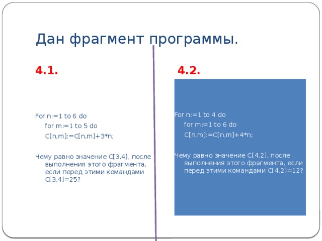 Дан фрагмент программы. 4.1. 4.2. For n:=1 to 6 do For n:=1 to 4 do  for m:=1 to 5 do  for m:=1 to 6 do  C[n,m]:=C[n,m]+3*n;  C[n,m]:=C[n,m]+4*n; Чему равно значение С[3,4], после выполнения этого фрагмента, если перед этими командами С[3,4]=25? Чему равно значение С[4,2], после выполнения этого фрагмента, если перед этими командами С[4,2]=12? 