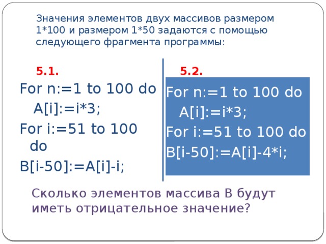 Значения элементов двух массивов размером 1*100 и размером 1*50 задаются с помощью следующего фрагмента программы: 5.1. 5.2. For n:=1 to 100 do For n:=1 to 100 do  A[i]:=i*3;  A[i]:=i*3; For i:=51 to 100 do For i:=51 to 100 do B[i-50]:=A[i]-i; B[i-50]:=A[i]-4*i; Сколько элементов массива В будут иметь отрицательное значение? 