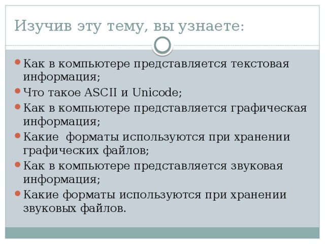 Изучив эту тему, вы узнаете: Как в компьютере представляется текстовая информация; Что такое ASCII и Unicode; Как в компьютере представляется графическая информация; Какие форматы используются при хранении графических файлов; Как в компьютере представляется звуковая информация; Какие форматы используются при хранении звуковых файлов. 