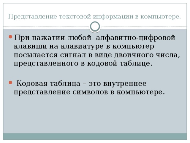 Представление текстовой информации в компьютере. При нажатии любой алфавитно-цифровой клавиши на клавиатуре в компьютер посылается сигнал в виде двоичного числа, представленного в кодовой таблице.  Кодовая таблица – это внутреннее представление символов в компьютере. 