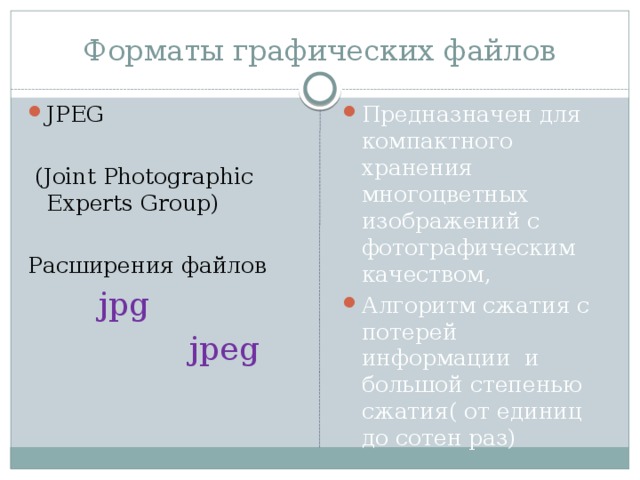 Форматы графических файлов JPEG Предназначен для компактного хранения многоцветных изображений с фотографическим качеством, Алгоритм сжатия с потерей информации и большой степенью сжатия( от единиц до сотен раз)  (Joint Photographic Experts Group) Расширения файлов  jpg  jpeg 