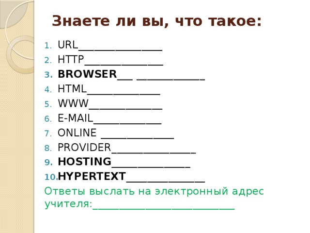Знаете ли вы, что такое:   URL________________ HTTP_______________ BROWSER ___  _____________ HTML______________ WWW______________ E-MAIL_____________ ONLINE ______________ PROVIDER________________ HOSTING_______________ HYPERTEXT_______________ Ответы выслать на электронный адрес учителя:___________________________ 