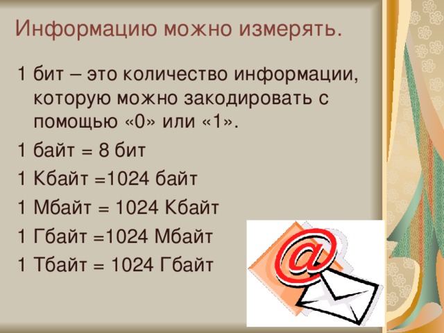 Информацию можно измерять.   1 бит – это количество информации, которую можно закодировать с помощью «0» или «1». 1 байт = 8 бит 1 Кбайт =1024 байт 1 Мбайт = 1024 Кбайт 1 Гбайт =1024 Мбайт 1 Тбайт = 1024 Гбайт 