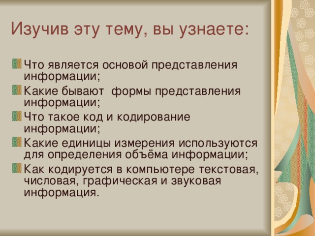 Изучив эту тему, вы узнаете: Что является основой представления информации; Какие бывают формы представления информации; Что такое код и кодирование информации; Какие единицы измерения используются для определения объёма информации; Как кодируется в компьютере текстовая, числовая, графическая и звуковая информация. 