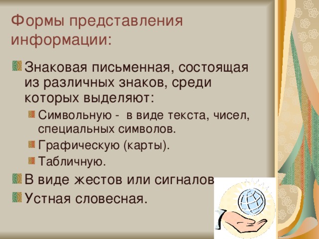 Формы представления информации: Знаковая письменная, состоящая из различных знаков, среди которых выделяют: Символьную - в виде текста, чисел, специальных символов. Графическую (карты). Табличную. Символьную - в виде текста, чисел, специальных символов. Графическую (карты). Табличную. В виде жестов или сигналов. Устная словесная. 