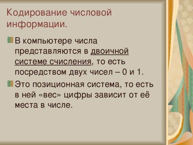 Кодирование числовой информации. В компьютере числа представляются в двоичной системе счисления , то есть посредством двух чисел – 0 и 1. Это позиционная система, то есть в ней «вес» цифры зависит от её места в числе. 