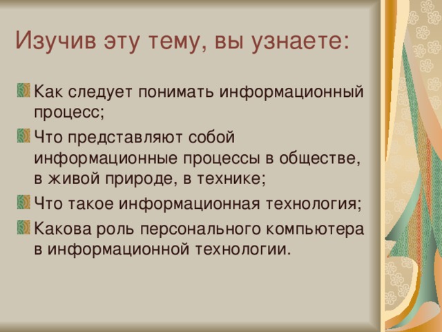 Изучив эту тему, вы узнаете: Как следует понимать информационный процесс; Что представляют собой информационные процессы в обществе, в живой природе, в технике; Что такое информационная технология; Какова роль персонального компьютера в информационной технологии. 