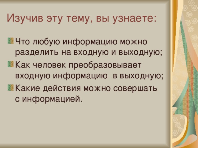 Изучив эту тему, вы узнаете: Что любую информацию можно разделить на входную и выходную; Как человек преобразовывает входную информацию в выходную; Какие действия можно совершать с информацией. 