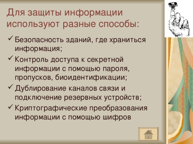 Для защиты информации используют разные способы: Безопасность зданий, где храниться информация; Контроль доступа к секретной информации с помощью пароля, пропусков, биоидентификации; Дублирование каналов связи и подключение резервных устройств; Криптографические преобразования информации с помощью шифров  