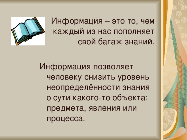 Информация – это то, чем каждый из нас пополняет свой багаж знаний. Информация позволяет человеку снизить уровень неопределённости знания о сути какого-то объекта: предмета, явления или процесса. 