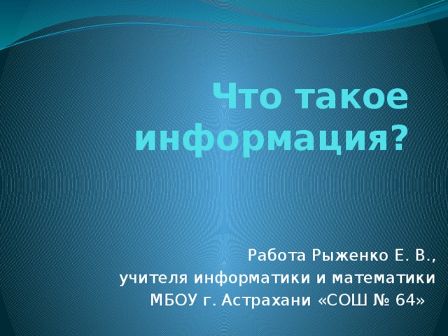 Что такое информация? Работа Рыженко Е. В., учителя информатики и математики МБОУ г. Астрахани «СОШ № 64» 