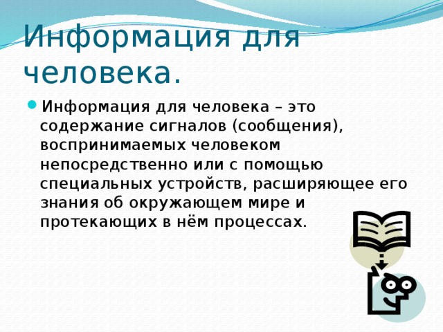 Информация для человека. Информация для человека – это содержание сигналов (сообщения), воспринимаемых человеком непосредственно или с помощью специальных устройств, расширяющее его знания об окружающем мире и протекающих в нём процессах. 