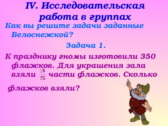 IV . Исследовательская работа в группах Как вы решите задачи заданные Белоснежкой? Задача 1. К празднику гномы изготовили 350 флажков. Для украшения зала взяли части флажков. Сколько   флажков взяли?   