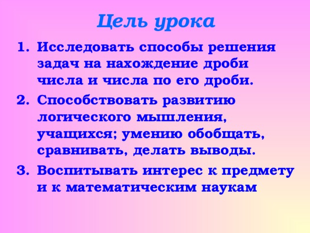 Цель урока Исследовать способы решения задач на нахождение дроби числа и числа по его дроби. Способствовать развитию логического мышления, учащихся; умению обобщать, сравнивать, делать выводы. Воспитывать интерес к предмету и к математическим наукам 