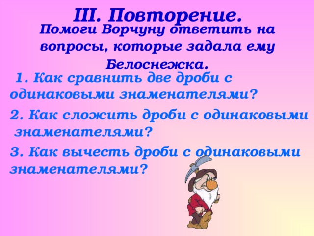 III . Повторение. Помоги Ворчуну ответить на вопросы, которые задала ему Белоснежка .  1. Как сравнить две дроби с одинаковыми знаменателями? 2. Как сложить дроби с одинаковыми знаменателями? 3. Как вычесть дроби с одинаковыми знаменателями? 