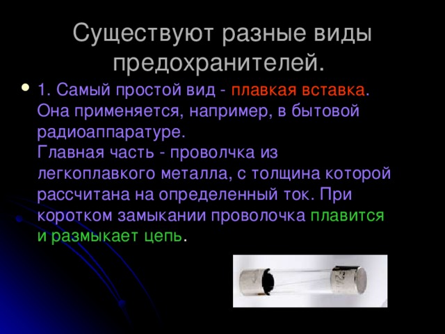 Существуют разные виды предохранителей. 1. Самый простой вид - плавкая вставка . Она применяется, например, в бытовой радиоаппаратуре.  Главная часть - проволчка из легкоплавкого металла, с толщина которой рассчитана на определенный ток. При коротком замыкании проволочка плавится и размыкает цепь . 