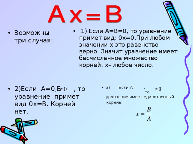  1) Если А=В=0, то уравнение примет вид: 0 x =0.При любом значении x это равенство верно. Значит уравнение имеет бесчисленное множество корней, x – любое число.  Возможны три случая :  2)Если А=0,В  , то уравнение примет вид 0 x =В. Корней нет.  3)  Если А  ,  то уравнение имеет единственный  корень: 