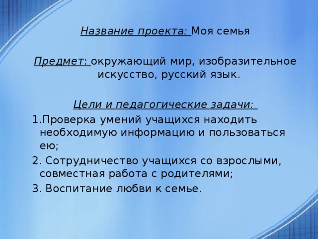  Название проекта: Моя семья Предмет : окружающий мир, изобразительное искусство, русский язык. Цели и педагогические задачи: 1.Проверка умений учащихся находить необходимую информацию и пользоваться ею; 2. Сотрудничество учащихся со взрослыми, совместная работа с родителями; 3. Воспитание любви к семье.   
