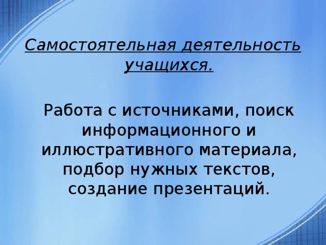  Самостоятельная деятельность учащихся.  Работа с источниками, поиск информационного и иллюстративного материала, подбор нужных текстов, создание презентаций. 