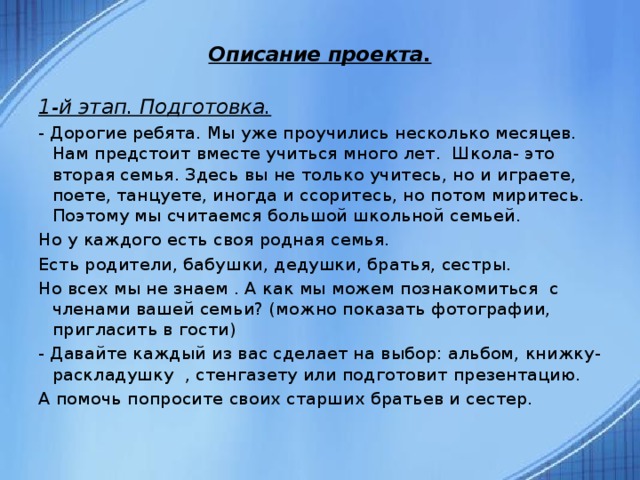  Описание проекта.  1-й этап. Подготовка. - Дорогие ребята. Мы уже проучились несколько месяцев. Нам предстоит вместе учиться много лет. Школа- это вторая семья. Здесь вы не только учитесь, но и играете, поете, танцуете, иногда и ссоритесь, но потом миритесь. Поэтому мы считаемся большой школьной семьей. Но у каждого есть своя родная семья. Есть родители, бабушки, дедушки, братья, сестры. Но всех мы не знаем . А как мы можем познакомиться с членами вашей семьи? (можно показать фотографии, пригласить в гости) - Давайте каждый из вас сделает на выбор: альбом, книжку-раскладушку , стенгазету или подготовит презентацию. А помочь попросите своих старших братьев и сестер.  