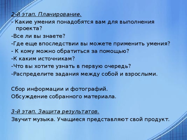 2-й этап. Планирование. - Какие умения понадобятся вам для выполнения проекта? -Все ли вы знаете? -Где еще впоследствии вы можете применить умения? - К кому можно обратиться за помощью? -К каким источникам? -Что вы хотите узнать в первую очередь? -Распределите задания между собой и взрослыми.   Сбор информации и фотографий. Обсуждение собранного материала. 3-й этап. Защита результатов. Звучит музыка. Учащиеся представляют свой продукт.  