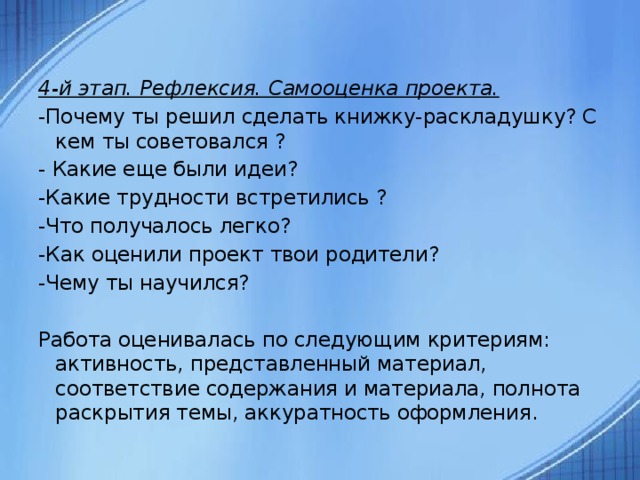  4-й этап. Рефлексия. Самооценка проекта. -Почему ты решил сделать книжку-раскладушку? С кем ты советовался ? - Какие еще были идеи? -Какие трудности встретились ? -Что получалось легко? -Как оценили проект твои родители? -Чему ты научился?   Работа оценивалась по следующим критериям: активность, представленный материал, соответствие содержания и материала, полнота раскрытия темы, аккуратность оформления.  