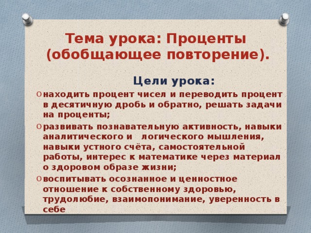 Тема урока: Проценты  (обобщающее повторение).  Цели урока: находить процент чисел и переводить процент в десятичную дробь и обратно, решать задачи на проценты; развивать познавательную активность, навыки аналитического и логического мышления, навыки устного счёта, самостоятельной работы, интерес к математике через материал о здоровом образе жизни; воспитывать осознанное и ценностное отношение к собственному здоровью, трудолюбие, взаимопонимание, уверенность в себе 