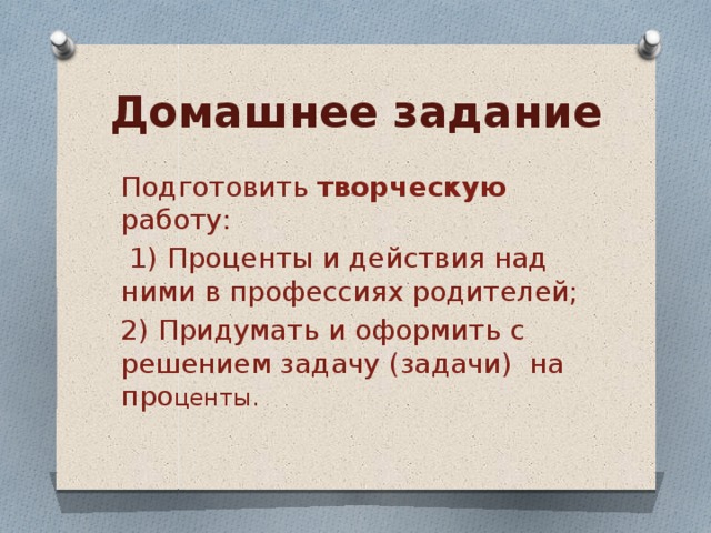 Домашнее задание Подготовить творческую работу:  1) Проценты и действия над ними в профессиях родителей; 2) Придумать и оформить с решением задачу (задачи) на про центы. 