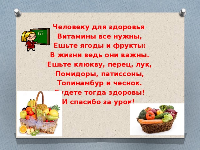 Человеку для здоровья Витамины все нужны, Ешьте ягоды и фрукты: В жизни ведь они важны. Ешьте клюкву, перец, лук, Помидоры, патиссоны, Топинамбур и чеснок. Будете тогда здоровы! И спасибо за урок! 