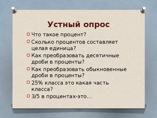 Устный опрос Что такое процент? Сколько процентов составляет целая единица? Как преобразовать десятичные дроби в проценты? Как преобразовать обыкновенные дроби в проценты? 25% класса это какая часть класса? 3/5 в процентах-это… 